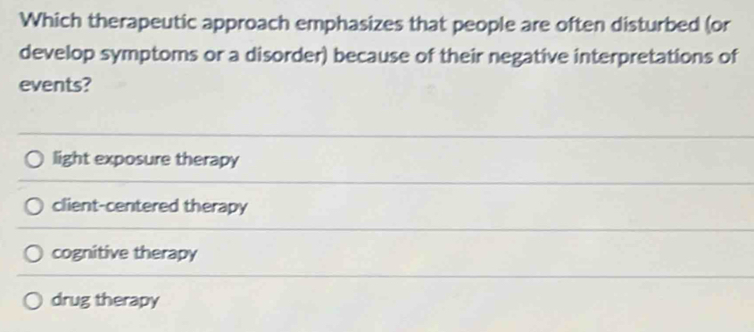 Which therapeutic approach emphasizes that people are often disturbed (or
develop symptoms or a disorder) because of their negative interpretations of
events?
light exposure therapy
client-centered therapy
cognitive therapy
drug therapy