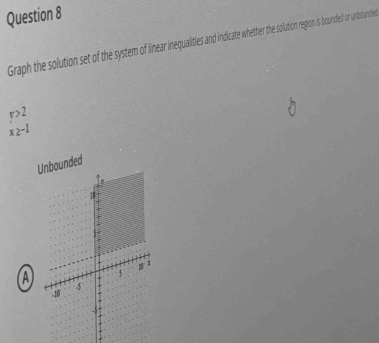 Graph the solution set of the system of linear inequalities and indicate whether the solution region is bounded or unbounded
y>2
x≥ -1
A