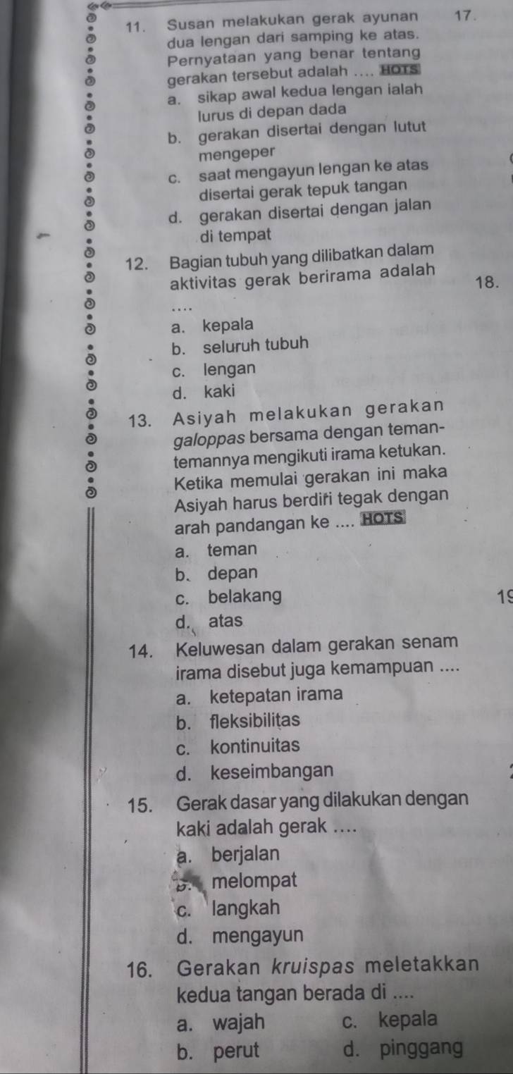 Susan melakukan gerak ayunan 17.
dua lengan dari samping ke atas.
Pernyataan yang benar tentang
gerakan tersebut adalah .... HOTs
a. sikap awal kedua lengan ialah
lurus di depan dada
b. gerakan disertai dengan lutut
mengeper
c. saat mengayun lengan ke atas
disertai gerak tepuk tangan
d. gerakan disertai dengan jalan
di tempat
12. Bagian tubuh yang dilibatkan dalam
aktivitas gerak berirama adalah
18.
a. kepala
b. seluruh tubuh
c. lengan
d. kaki
13. Asiyah melakukan gerakan
galoppas bersama dengan teman-
temannya mengikuti irama ketukan.
Ketika memulai gerakan ini maka
Asiyah harus berdifi tegak dengan
arah pandangan ke .... HOTS
a. teman
b、 depan
c. belakang 19
d. atas
14. Keluwesan dalam gerakan senam
irama disebut juga kemampuan ....
a. ketepatan irama
b. fleksibilitas
c. kontinuitas
d. keseimbangan
15. Gerak dasar yang dilakukan dengan
kaki adalah gerak ....
a. berjalan
B. melompat
c. langkah
d. mengayun
16. Gerakan kruispas meletakkan
kedua tangan berada di ....
a. wajah c. kepala
b. perut d. pinggang