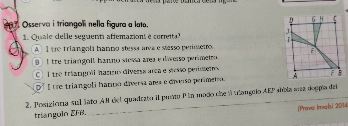 dena parte Dianca deña lígura
o . Osserva i triangoli nella figura a lato.
1. Quale delle seguenti affemazioni è corretta?
A I tre triangoli hanno stessa area e stesso perimetro.
B I tre triangoli hanno stessa area e diverso perimetro.
C) I tre triangoli hanno diversa area e stesso perimetro.
D I tre triangoli hanno diversa area e diverso perimetro.
2. Posiziona sul lato AB del quadrato il punto P in modo che il triangolo AEP abbia area doppia del
(Prova Invalsi 2014
triangolo EFB.