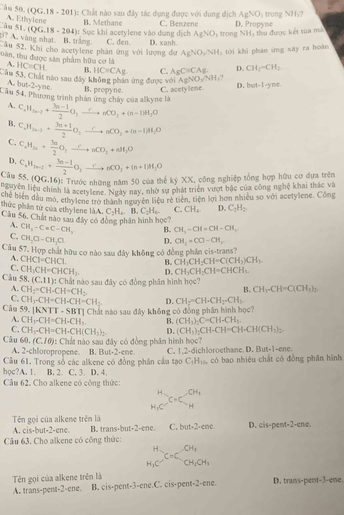 (QG.18 - 201): Chất nào sau đây tác dụng được với dung dịch AgNO_3 trong NH_1 2
A. Ethylene
B. Methane C. Benzene D. Propyne
Câu 51. (QG.18-204) : Sục khí acetylene vào dung dịch AgNO_3 trong NH_3 thu được kết túa má
gì? A. vàng nhạt. B. trắng. C. đen. D. xanh.
Cầu 52. Khi cho acetylene phản ứng với lượng dư AgNO_3/NH_3 tới khi phán ứng xây ra hoàn
oàn, thu được sản phẩm hữu cơ là
A. HCequiv CH.
B. HCequiv CAg. C. AgCequiv CAg. D. CH_2=CH_2.
Câu 53, Chất nào sau đây không phản ứng được với AgNO_3/NH_3 ? but-1-yne.
A. bu t-2-yt ne.
B. propyne. C. acetylene. D.
Câu 54. Phương trình phản ứng cháy của alkyne là
A. C_nH_2n-2+ (3n-1)/2 O_2xrightarrow rnCO_2+(n-1)H_2O
B. C_nH_2n-2+ (3n+1)/2 O_2xrightarrow rnCO_2+(n-1)H_2O
C. C_nH_2n+ 3n/2 O_2xrightarrow rnCO_2+nH_2O
D. C_nH_2n-2+ (3n-1)/2 O_2xrightarrow rnCO_2+(n+1)H_2O
Câu 55. (QG.16) : Trước những năm 50 của thế kỷ XX, công nghiệp tổng hợp hữu cơ dựa trên
nguyên liệu chính là acetylene. Ngày nay, nhờ sự phát triển vượt bậc của công nghệ khai thác và
chế biến dầu mỏ, ethylene trở thành nguyên liệu rẻ tiền, tiện lợi hơn nhiều so với acetylene. Công
thức phân tử của ethylene làA. C_2H_4. B. C_2H_6. C. CH_4. D. C_2H_2.
Câu 56. Chất nào sau đây có đồng phân hình học?
A. CH_3-Cequiv C-CH_3
B. CH_3-CH=CH-CH_3.
C. CH_2Cl-CH_2Cl.
D. CH_2=CCl-CH_3.
Câu 57. Hợp chất hữu cơ nào sau đây không có đồng phân cis-trans?
A. CHCI=CHCI. CH_3CH_2CH=C(CH_3)CH_3.
B.
C. CH_3CH=CHCH_3. CH_3CH_2CH=CHCH_3.
D.
Câu 58. (C.11) 0: Chất nào sau đây có đồng phân hình học?
A. CH_2=CH-CH=CH_2. B. CH_3-CH=C(CH_3)_2.
C. CH_3-CH=CH-CH=CH_2. CH_2=CH-CH_2-CH_3.
D.
Câu 59. |KNTT-SBT| Chất nào sau đây không có đồng phân hình học?
A. CH_3-CH=CH-CH_3. B. (CH_3)_2C=CH-CH_3.
C. CH_3-CH=CH-CH(CH_3)_2. D. (CH_3)_2CH-CH=CH-CH(CH_3)_2.
Câu 60.(C.10) : Chất nào sau đây có đồng phân hình học?
A. 2-chloropropene. B. But-2-ene. C. 1,2-dichloroethane. D. But-1-ene.
Câu 61. Trong số các alkene có đồng phân cầu tạo C_5H_10, , có bao nhiêu chất có đồng phân hình
học?A. 1. B. 2. C. 3. D. 4.
Câu 62. Cho alkene có công thức:
beginarrayr H H_3Cendarray C=C_H^((CH_3))
Tên gọi của alkene trên là
A. cis-but-2-ene. B. trans-but-2-ene. C. but-2-er e . D. cis-pent-2-ene.
Câu 63. Cho alkene có công thức:
beginarrayr H H_3Cendarray C=C_CH_2CH_3
Tên gọi của alkene trên là
A. trans-pent-2-ene. B. cis-pent-3-ene.C. cis-pent-2-ene.
D. trans-pent-3-ene.