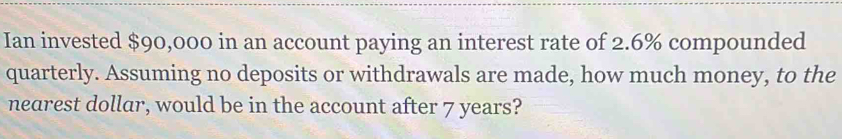 Ian invested $90,000 in an account paying an interest rate of 2.6% compounded 
quarterly. Assuming no deposits or withdrawals are made, how much money, to the 
nearest dollar, would be in the account after 7 years?