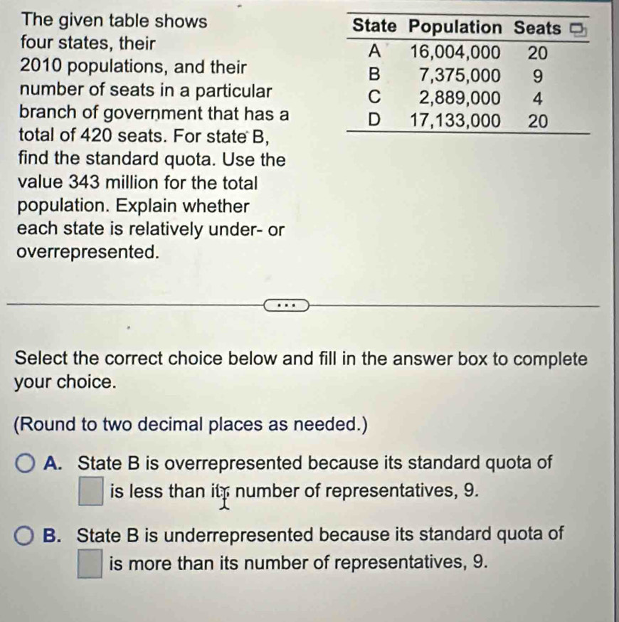 The given table shows 
four states, their
2010 populations, and their 
number of seats in a particular 
branch of government that has a
total of 420 seats. For state B,
find the standard quota. Use the
value 343 million for the total
population. Explain whether
each state is relatively under- or
overrepresented.
_
Select the correct choice below and fill in the answer box to complete
your choice.
(Round to two decimal places as needed.)
A. State B is overrepresented because its standard quota of
□ is less than it; number of representatives, 9.
B. State B is underrepresented because its standard quota of
□ is more than its number of representatives, 9.