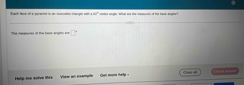 Each face of a pyramid is an isosceles triangle with a 62° vertex angle. What are the measures of the base angles? 
The measures of the base angles are □°. 
Clear all 
Help me solve this View an example Get more help - Check answer