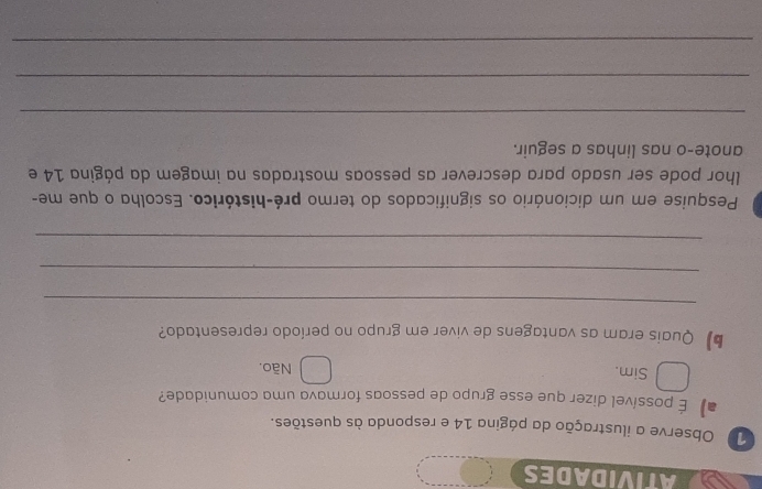 ATIVIDADES
1 Observe a ilustração da página 14 e responda às questões.
# É possível dizer que esse grupo de pessoas formava uma comunidade?
Sim. Não.
b Quais eram as vantagens de viver em grupo no período representado?
_
_
_
Pesquise em um dicionário os significados do termo pré-histórico. Escolha o que me-
lhor pode ser usado para descrever as pessoas mostradas na imagem da página 14 e
anote-o nas linhas a seguir.
_
_
_