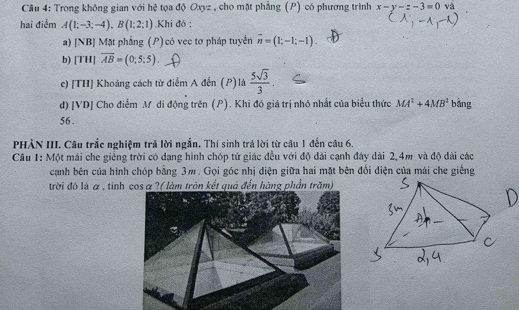 Trong không gian với hệ tọa độ Oxyz , cho mặt phẳng (P) có phương trình x-y-z-3=0 và 
hai điểm A(1;-3;-4), B(1;2;1).Khi đó : 
a) [NB] Mặt phẳng (P) có vec tơ pháp tuyến vector n=(1;-1;-1). 
b) [T H|overline AB=(0;5;5)
c) [TH] Khoảng cách từ điểm A đến (P) là  5sqrt(3)/3 . 
d) [VD] Cho điểm Mô di động trên (P). Khi đó giá trị nhỏ nhất của biểu thức MA^2+4MB^2 bàng 
56 . 
PHÀN III. Câu trắc nghiệm trả lời ngắn. Thí sinh trả lời từ câu 1 đến câu 6. 
Câu 1: Một mái che giếng trời có dạng hình chóp tứ giác đều với độ dài cạnh đáy dài 2,4m và độ dài các 
cạnh bên của hình chóp bằng 3m. Gọi góc nhị diện giữa hai mặt bên đối diện của mái che giếng 
trời đó là α , tinh cosα?( làm tròn kết quả đến hàng phần trăm)