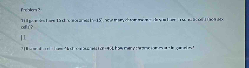 Problem 2: 
1) If gametes have 15 chromosomes (n=15) , how many chromosomes do you have in somatic cells (non sex 
cells)? 
2) If somatic cells have 46 chromosomes (2n=46) , how many chromosomes are in gametes?