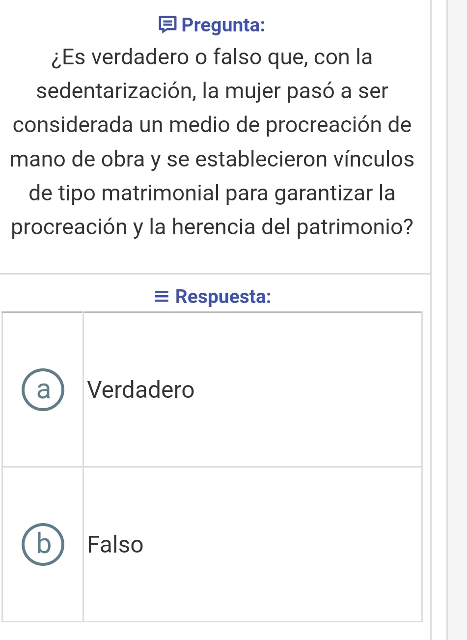 Pregunta:
¿Es verdadero o falso que, con la
sedentarización, la mujer pasó a ser
considerada un medio de procreación de
mano de obra y se establecieron vínculos
de tipo matrimonial para garantizar la
procreación y la herencia del patrimonio?
Respuesta:
Verdadero
b Falso