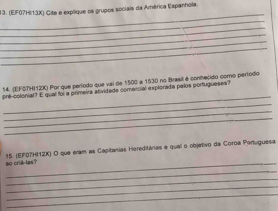 (EF07HI13X) Cite e explique os grupos sociais da América Espanhola. 
_ 
_ 
_ 
_ 
_ 
_ 
14. (EF07HI12X) Por que período que vai de 1500 a 1530 no Brasil é conhecido como período 
_ 
pré-colonial? E qual foi a primeira atividade comercial explorada pelos portugueses? 
_ 
_ 
_ 
15. (EF07HI12X) O que eram as Capitanias Hereditárias e qual o objetivo da Coroa Portuguesa 
ao criá-las? 
_ 
_ 
_ 
_