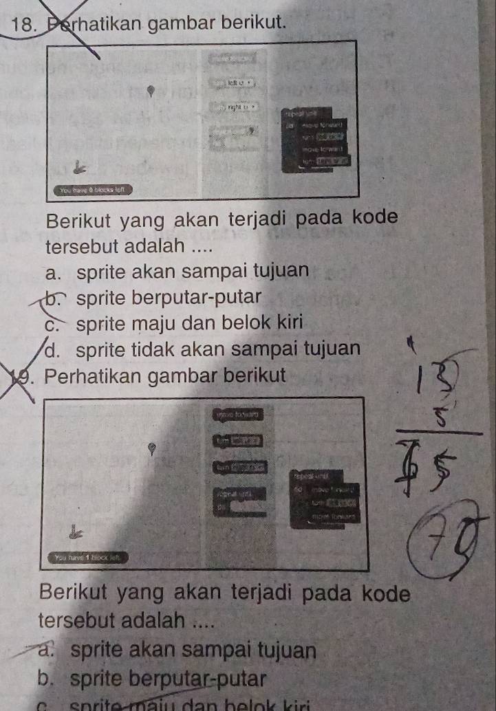 Perhatikan gambar berikut.
lf 
, right ts 

we 0 blocks left
Berikut yang akan terjadi pada kode
tersebut adalah ....
a. sprite akan sampai tujuan
b. sprite berputar-putar
c. sprite maju dan belok kiri
d. sprite tidak akan sampai tujuan
. Perhatikan gambar berikut
e forwar 


ar
You huvs 1 bock lef.
Berikut yang akan terjadi pada kode
tersebut adalah ....
a sprite akan sampai tujuan
b. sprite berputar-putar
e sn rit e ma iu d a n h e lo k k ir