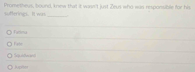 Prometheus, bound, knew that it wasn't just Zeus who was responsible for his
sufferings. It was _.
Fatima
Fate
Squidward
Jupiter