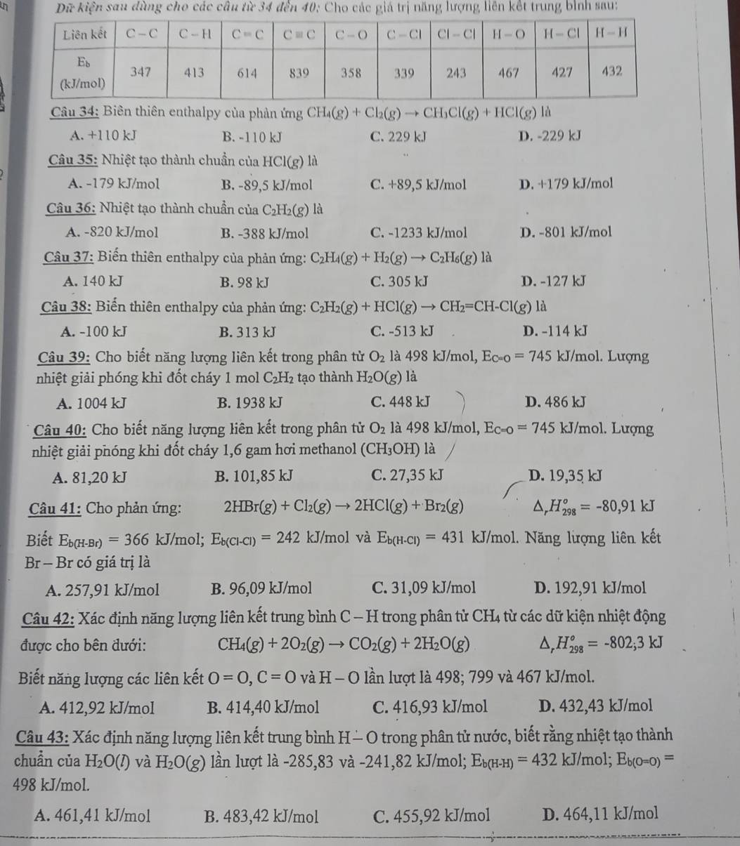 Dữ kiện sau dùng cho các câu từ 34 đến 40: Cho các giá trị năng lượng liên kết trung bình sau:
Câu 34: Biên thiên enthalpy của phản ứng CH_4(g)+Cl_2(g)to CH_3Cl(g)+HCl(g) là
A. +110 kJ B. -110 kJ C. 229 kJ D. -229 kJ
Cu 35: Nhiệt tạo thành chuẩn của HCl(g) là
A. -179 kJ/mol B. -89,5 kJ/mol C. +89,5 kJ/mol D. +179 kJ/mol
Câu 36: Nhiệt tạo thành chuẩn của C_2H_2(g) là
A. -820 kJ/mol B. -388 kJ/mol C. -1233 kJ/mol D. -801 kJ/mol
Câu 37: Biến thiên enthalpy của phản ứng: C_2H_4(g)+H_2(g)to C_2H_6(g) là
A. 140 kJ B. 98 kJ C. 305 kJ D. -127 kJ
Câu 38: Biến thiên enthalpy của phản ứng: C_2H_2(g)+HCl(g)to CH_2=CH-Cl(g) là
A. -100 kJ B. 313 kJ C. -513 kJ D. -114 kJ
Câu 39: Cho biết năng lượng liên kết trong phân từ O_2 là 498 kJ/mol, E_C=0=745 kJ/mol. Lượng
nhiệt giải phóng khi đốt cháy 1 mol C_2H_2 tạo thành H_2O(g) là
A. 1004 kJ B. 1938 kJ C. 448 kJ D. 486 kJ
Câu 40: Cho biết năng lượng liên kết trong phân tử O_2 là 498 kJ/mol, E_C=0=745 kJ/mol. Lượng
nhiệt giải phóng khi đốt cháy 1,6 gam hơi methanol (CH_3OH) 1 à
A. 81,20 kJ B. 101,85 kJ C. 27,35 kJ D. 19,35 kJ
Câu 41: Cho phản ứng: 2HBr(g)+Cl_2(g)to 2HCl(g)+Br_2(g) △ _rH_(298)°=-80,91kJ
Biết E_b(H-Br)=366 kJ/mol; E_b(Cl-Cl)=242 kJ/mol và E_b(H-Cl)=431 kJ/mol. Năng lượng liên kết
Br - Br có giá trị là
A. 257,91 kJ/mol B. 96,09 kJ/mol C. 31,09 kJ/mol D. 192,91 kJ/mol
Câu 42: Xác định năng lượng liên kết trung bình C — H trong phân tử CH4 từ các dữ kiện nhiệt động
được cho bên dưới: CH_4(g)+2O_2(g)to CO_2(g)+2H_2O(g) △ _  H_(298)°=-802;3kJ
Biết năng lượng các liên kết O=O,C=O và lần lượt là 498; 799 và 467 kJ/mol.
A. 412,92 kJ/mol B. 414,40 kJ/mol C. 416,93 kJ/mol D. 432,43 kJ/mol
Câu 43: Xác định năng lượng liên kết trung bình H - O trong phân tử nước, biết rằng nhiệt tạo thành
chuẩn của H_2O(l) và H_2O(g) lần lượt là -285,83 và -241,82 kJ/mol; E_b(H-H)=432kJ/mol;E_b(O=0)=
498 kJ/mol.
A. 461,41 kJ/mol B. 483,42 kJ/mol C. 455,92 kJ/mol D. 464,11 kJ/mol