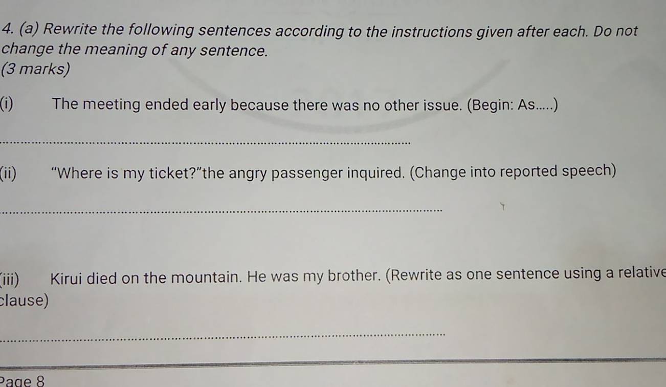 Rewrite the following sentences according to the instructions given after each. Do not 
change the meaning of any sentence. 
(3 marks) 
(i) The meeting ended early because there was no other issue. (Begin: As.....) 
_ 
(ii) “Where is my ticket?”the angry passenger inquired. (Change into reported speech) 
_ 
(iii) Kirui died on the mountain. He was my brother. (Rewrite as one sentence using a relative 
clause) 
_ 
Page 8