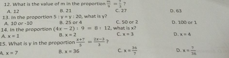 What is the value of m in the proportion  m/9 = 7/3  ?
A. 12 B. 21 C. 27 D. 63
13. In the proportion 5:y=y:20 , what is y?
A. 10 or -10 B. 25 or 4 C. 50 or 2 D. 100 or 1
14. In the proportion (4x-2):9=8:12 , what is x?
B.
A. x=1 x=2 C. x=3 D. x=4
15. What is y in the proportion  (x+7)/5 = (2x-3)/3  ？
D.
A. x=7 x=36 C. x= 36/7  x= 7/36 
B.