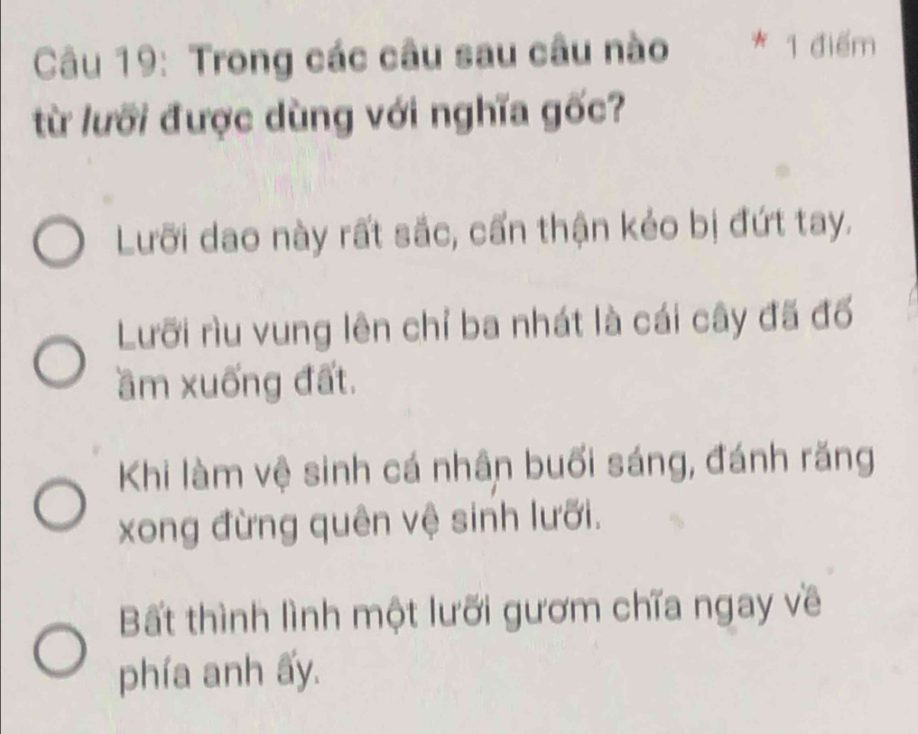 Trong các câu sau câu nào * 1 điểm
từ lưỡi được dùng với nghĩa gốc?
Lưỡi dao này rất sắc, cấn thận kẻo bị đứt tay.
Lưỡi rìu vung lên chỉ ba nhát là cái cây đã đổ
ầm xuống đất.
Khi làm vệ sinh cá nhân buổi sáng, đánh răng
xong đừng quên vệ sinh lưỡi.
Bất thình lình một lưỡi gươm chĩa ngay về
phía anh ấy.