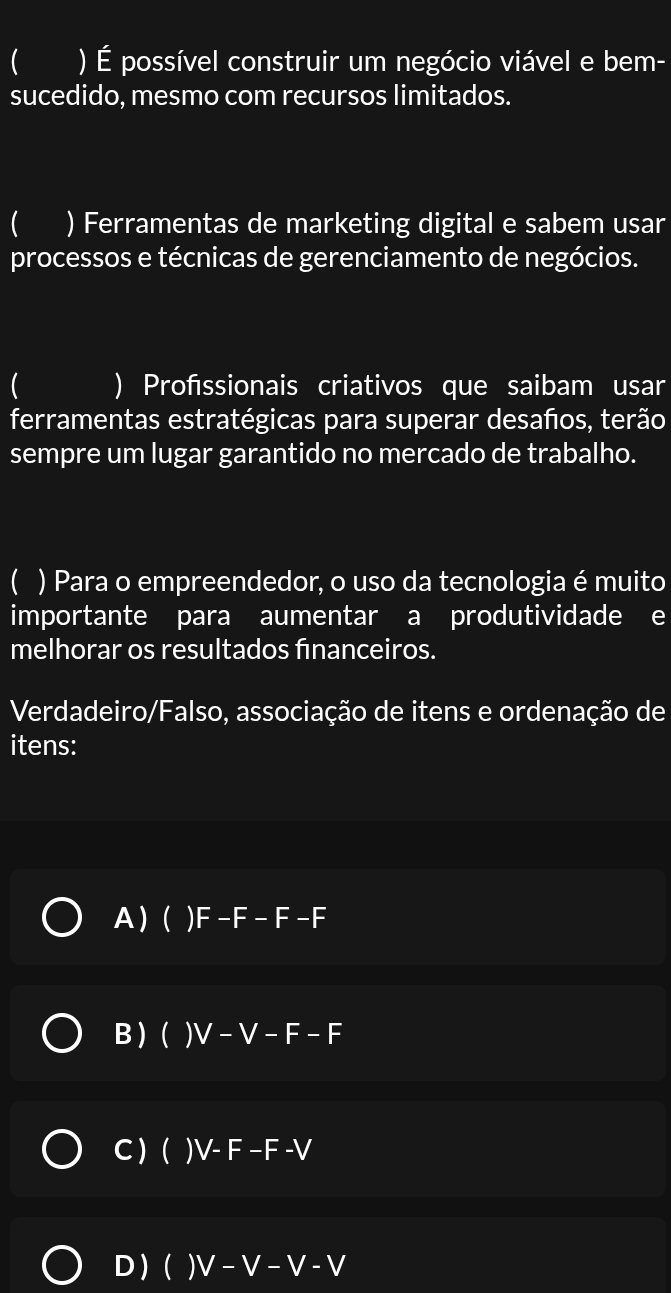  ) É possível construir um negócio viável e bem-
sucedido, mesmo com recursos limitados.
 ) Ferramentas de marketing digital e sabem usar
processos e técnicas de gerenciamento de negócios.
 ) Profssionais criativos que saibam usar
ferramentas estratégicas para superar desaños, terão
sempre um lugar garantido no mercado de trabalho.
( ) Para o empreendedor, o uso da tecnologia é muito
importante para aumentar a produtividade e
melhorar os resultados financeiros.
Verdadeiro/Falso, associação de itens e ordenação de
itens:
A) ( )F-F-F-F
B ) ( ) V -V-F-F
C ) ( ) V- F-F-V
D) ()V-V-V-V