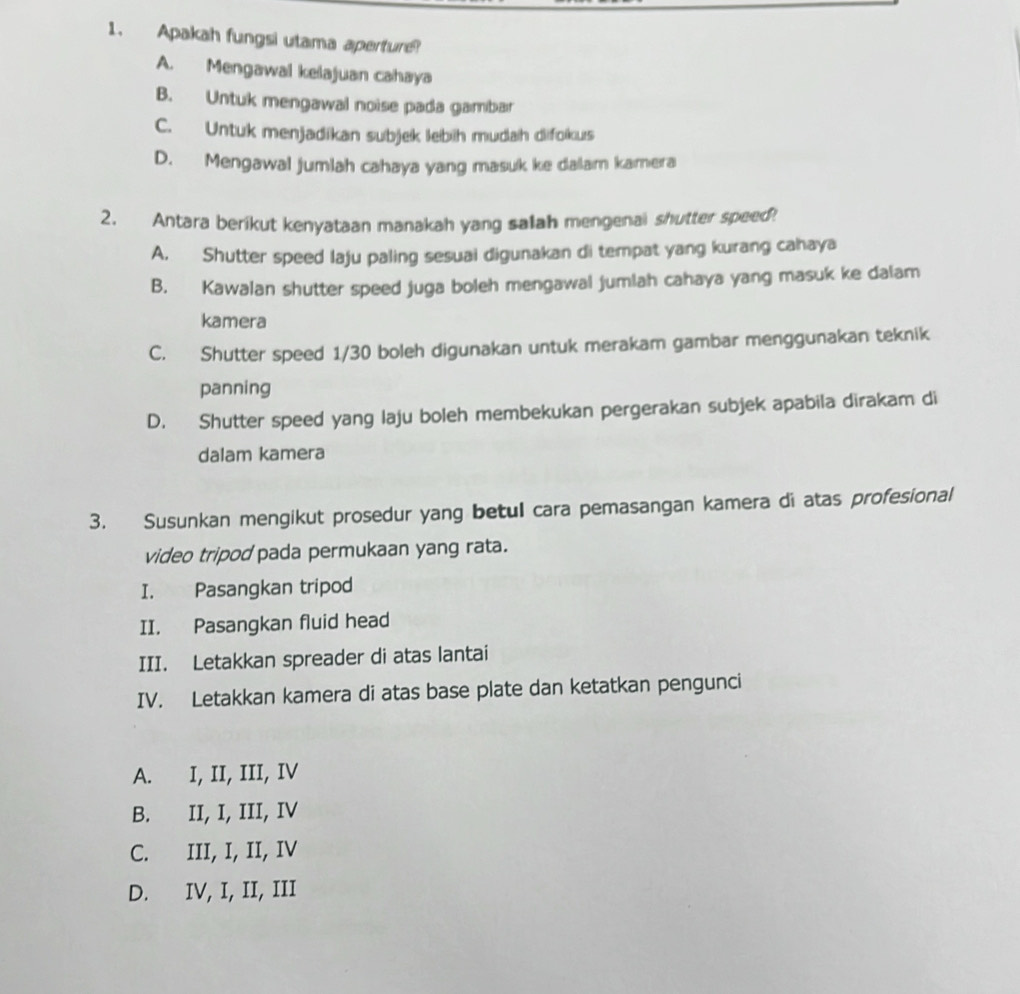 Apakah fungsi utama aperture
A. Mengawal kelajuan cahaya
B. Untuk mengawal noise pada gambar
C. Untuk menjadikan subjek lebih mudah difokus
D. Mengawal jumlah cahaya yang masuk ke dalam kamera
2. Antara berikut kenyataan manakah yang salah mengenai shutter speed!
A. Shutter speed laju paling sesuai digunakan di tempat yang kurang cahaya
B. Kawalan shutter speed juga boleh mengawal jumlah cahaya yang masuk ke dalam
kamera
C. Shutter speed 1/30 boleh digunakan untuk merakam gambar menggunakan teknik
panning
D. Shutter speed yang laju boleh membekukan pergerakan subjek apabila dirakam di
dalam kamera
3. Susunkan mengikut prosedur yang betul cara pemasangan kamera di atas profesional
video tripod pada permukaan yang rata.
I. Pasangkan tripod
II. Pasangkan fluid head
III. Letakkan spreader di atas lantai
IV. Letakkan kamera di atas base plate dan ketatkan pengunci
A. I, II, III, IV
B. II, I, III, IV
C. III, I, II, IV
D. IV, I, II, III