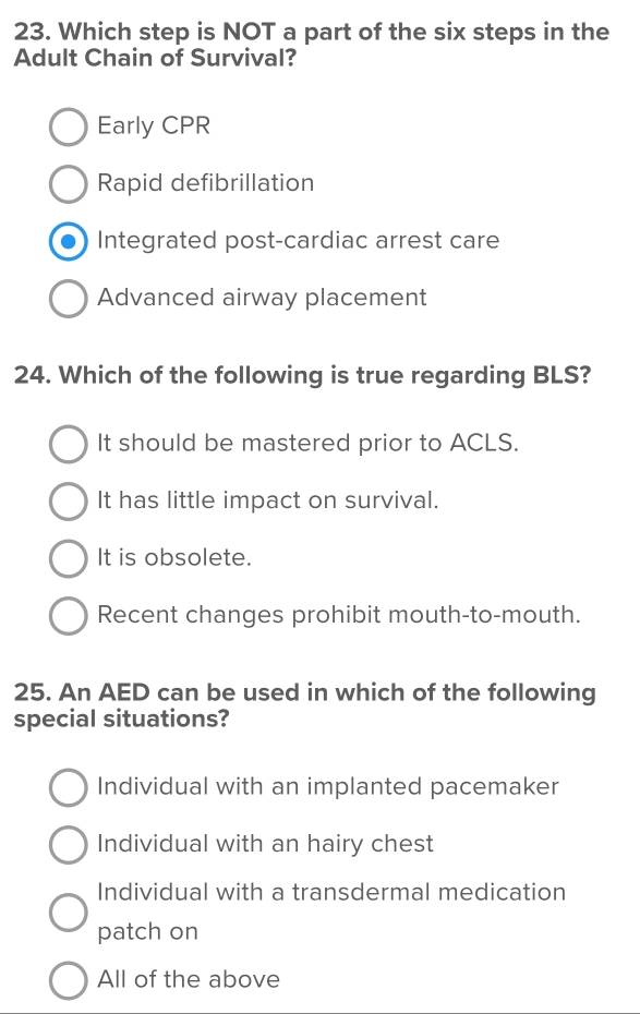 Which step is NOT a part of the six steps in the
Adult Chain of Survival?
Early CPR
Rapid defibrillation
Integrated post-cardiac arrest care
Advanced airway placement
24. Which of the following is true regarding BLS?
It should be mastered prior to ACLS.
It has little impact on survival.
It is obsolete.
Recent changes prohibit mouth-to-mouth.
25. An AED can be used in which of the following
special situations?
Individual with an implanted pacemaker
Individual with an hairy chest
Individual with a transdermal medication
patch on
All of the above