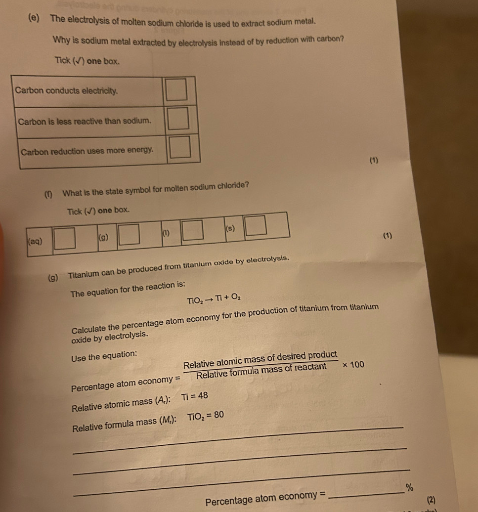 The electrolysis of molten sodium chloride is used to extract sodium metal.
Why is sodium metal extracted by electrolysis instead of by reduction with carbon?
Tick (√) one box.
(1)
(f) What is the state symbol for molten sodium chloride?
(1)
(g) Titanium can be produced from titanium oxide by 
The equation for the reaction is:
TiO_2to Ti+O_2
Calculate the percentage atom economy for the production of titanium from titanium
oxide by electrolysis.
Use the equation:
Percentage atom economy = = Relativeatomicmassofdesiredproduct/Relativeformulamassofreactan t * 100
Relative atomic mass (A,): Ti=48
_
Relative formula mass (M,): TiO_2=80
_
_
_%
Percentage atom e conom =
(2)