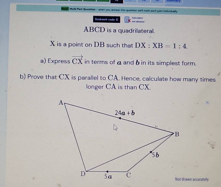 summary
Newd  Multi Part Question - when you answer this question we'll mark each part individually 
Calculstor
Bookwork cade: IE not allowed
ABCD is a quadrilateral.
X is a point on DB such that DX:XB=1:4.
a) Express vector CX in terms of a and b in its simplest form.
b) Prove that CX is parallel to CA. Hence, calculate how many times
longer CA is than CX.
Not drawn accurately