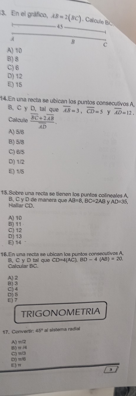 En el gráfico, AB=2(BC) Calcule B
45
A
B c
A) 10
B) 8
C) 6
D) 12
E) 15
14. En una recta se ubican los puntos consecutivos A,
B, C y D, tal que overline AB=3, overline CD=5 y overline AD=12. 
Calcule frac overline BC+2overline ABoverline AD.
A) 5/6
B) 5/8
C) 6/5
D) 1/2
E) 1/5
15.Sobre una recta se tienen los puntos colineales A,
B, C y D de manera que AB=8, BC=2AB y AD=35, 
Hallar CD.
A) 10
B) 11
C) 12
D) 13
E) 14
16.En una recta se ubican los puntos consecutivos A,
B, C y D tal que CD=4(AC), BD-4(AB)=20. 
Calcular BC.
A) 2
B) 3
C) 4
D) 5
E) 7
TRIGONOMETRIA
17. Convertir: 45° al sistema radial
A) π /2
B) π /4
C) π/3
D) π/6
E) π
3