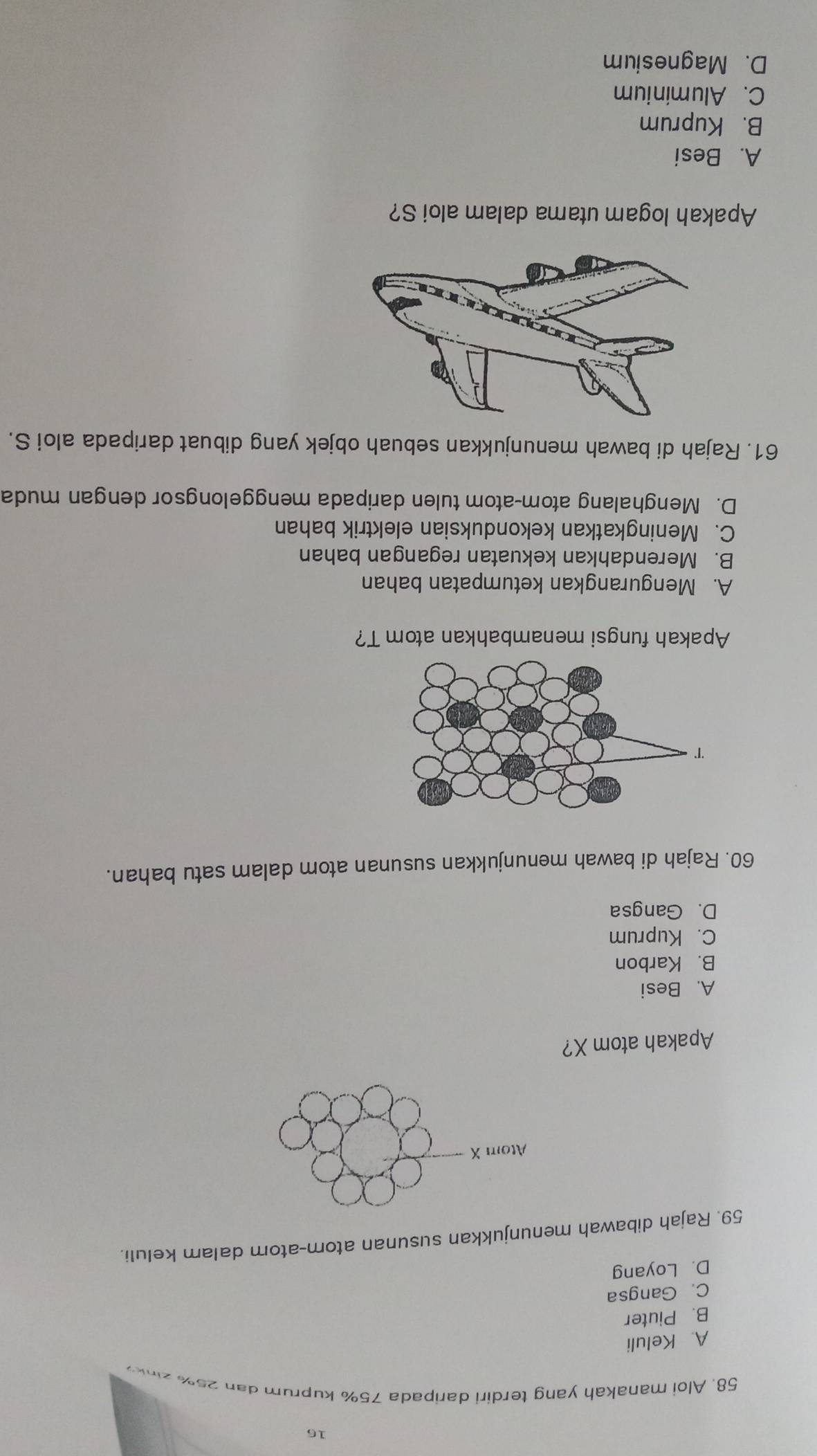 16
58. Aloi manakah yang terdiri daripada 75% kuprum dan 25% zink
A. Keluli
B. Piuter
C. Gangsa
D. Loyang
59. Rajah dibawah menunjukkan susunan atom-atom dalam keluli.
Atom X
Apakah atom X?
A. Besi
B. Karbon
C. Kuprum
D. Gangsa
60. Rajah di bawah menunjukkan susunan atom dalam satu bahan.
Apakah fungsi menambahkan atom T?
A. Mengurangkan ketumpatan bahan
B. Merendahkan kekuatan regangan bahan
C. Meningkatkan kekonduksian elektrik bahan
D. Menghalang atom-atom tulen daripada menggelongsor dengan muda
61. Rajah di bawah menunjukkan sebuah objek yang dibuat daripada aloi S.
Apakah logam utama dalam aloi S?
A. Besi
B. Kuprum
C. Aluminium
D. Magnesium