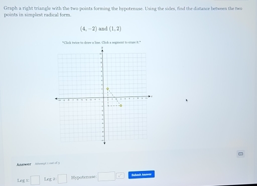 Graph a right triangle with the two points forming the hypotenuse. Using the sides, find the distance between the two 
points in simplest radical form.
(4,-2) and (1,2)
Answer Attempt 1out of 3 
Leg 1: □ Leg 2: :□ Hypotenuse; □ □ Subarit Answer