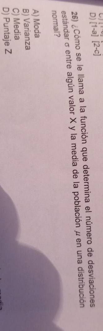 D) [1-a][2-c] [ 
26) ¿Cómo se le llama a la función que determina el número de desviaciones
estándar σ entre algún valor X y la media de la población μ en una distribución
normal?
A) Moda
B) Varianza
C) Media
D) Puntaje Z