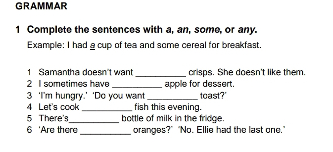 GRAMMAR 
1 Complete the sentences with a, an, some, or any. 
Example: I had a cup of tea and some cereal for breakfast. 
1 Samantha doesn't want _crisps. She doesn't like them. 
2 I sometimes have _apple for dessert. 
3 ‘I’m hungry.’ ‘Do you want _toast?' 
4 Let's cook _fish this evening. 
5 There's_ bottle of milk in the fridge. 
6 ‘Are there _oranges?’ ‘No. Ellie had the last one.’