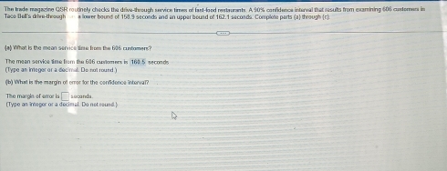 The trade magazine QSR routinely checks the drive-through service times of faxt-lood resteerents. A 90% confidence interval that results from examining 606 custorers in 
Tace Bell's drive theough a lower bound of 153.9 seconds and an uppar bound of 162.1 seconds. Complote parts (a) through (c). 
(a) What is the mean service time from the 606 custamens? 
The mean service time from the 606 customens is 160.5 seconds
(Type an ineger or a decimal. De not round ) 
(b) What is the margin of error for the confidence interval? 
The margin of arror is □ 
(Tvee as intepor or a decimal. Do not sound ! seconds