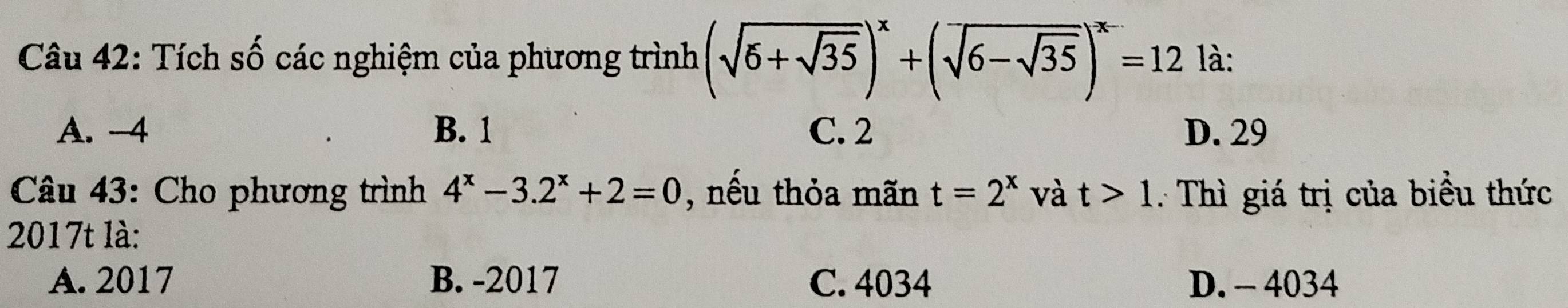 Tích số các nghiệm của phương trình (sqrt(6+sqrt 35))^x+(sqrt(6-sqrt 35))^x-=12 là:
A. -4 B. 1 C. 2 D. 29
Câu 43: Cho phương trình 4^x-3.2^x+2=0 , nếu thỏa mãn t=2^x và t>1 : Thì giá trị của biểu thức
2017t là:
A. 2017 B. -2017 C. 4034 D. - 4034