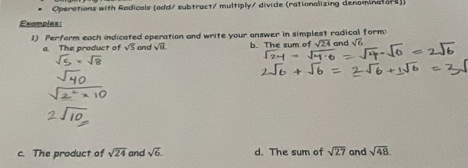 Operations with Radicals (add/ subtract/ multiply/ divide (rationalizing denominators)) 
Examples: 
1) Perform each indicated operation and write your answer in simplest radical form 
a. The product of sqrt(5) and sqrt(8). b. The sum of sqrt(24) and sqrt(6)
c. The product of sqrt(24) and sqrt(6). d. The sum of sqrt(27) and sqrt(48).