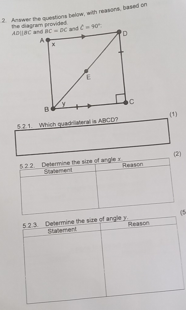 .2. Answer the questions below, with reasons, based on
the diagram provided.
ADparallel BC
(1)
5.2.1. Which quadrilateral is ABCD?
(2)
5.2.2. Determine the size of angle x.
Statement Reason
(5