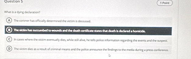 What is a dying declaration?
A The coroner has officially determined the victim is deceased.
The victim has succumbed to wounds and the death certificate states that death is declared a homicide.
C) In cases where the victim eventually dies, while still alive, he tells police information regarding the events and the suspect.
D) The victim dies as a result of criminal means and the police announce the findings to the media during a press conference.