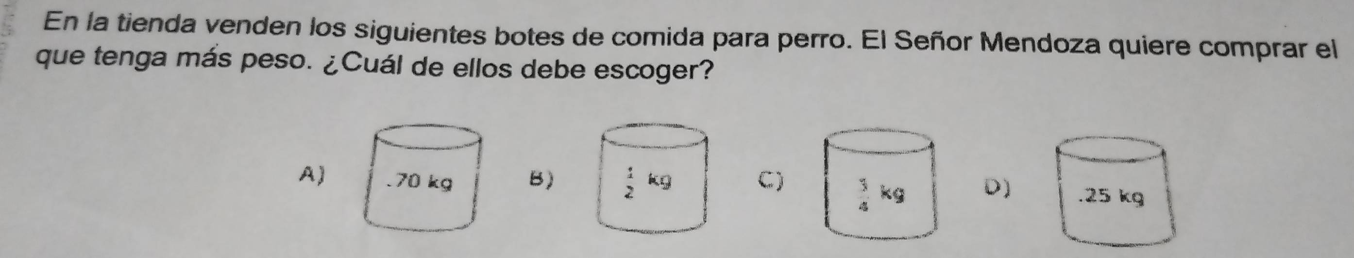 En la tienda venden los siguientes botes de comida para perro. El Señor Mendoza quiere comprar el
que tenga más peso. ¿Cuál de ellos debe escoger?
A)B)C)
D)