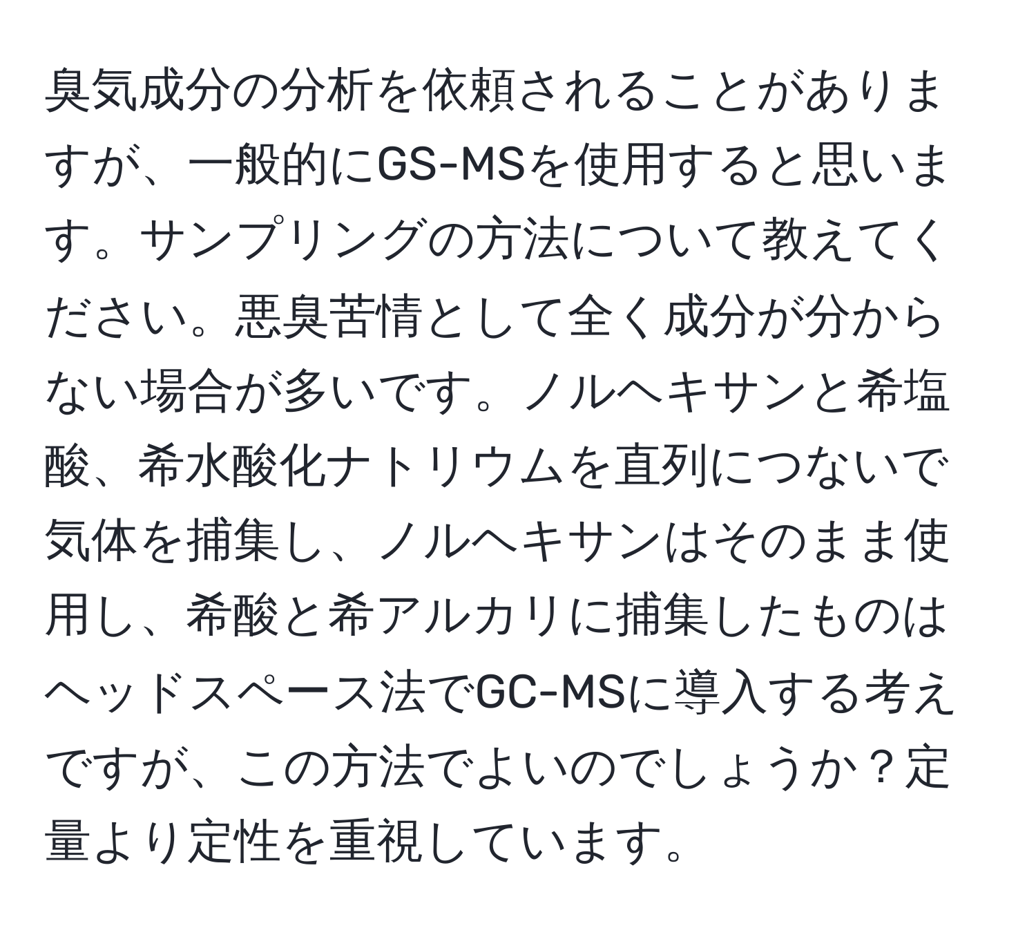 臭気成分の分析を依頼されることがありますが、一般的にGS-MSを使用すると思います。サンプリングの方法について教えてください。悪臭苦情として全く成分が分からない場合が多いです。ノルヘキサンと希塩酸、希水酸化ナトリウムを直列につないで気体を捕集し、ノルヘキサンはそのまま使用し、希酸と希アルカリに捕集したものはヘッドスペース法でGC-MSに導入する考えですが、この方法でよいのでしょうか？定量より定性を重視しています。