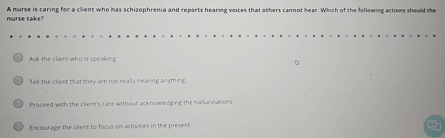 A nurse is caring for a client who has schizophrenia and reports hearing voices that others cannot hear. Which of the following actions should the
nurse take?
Ask the client who is speaking.
Tell the client that they are not really hearing anything.
Proceed with the client's care without acknowledging the hallucinations.
Encourage the client to focus on activities in the present.