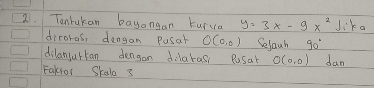 Tentakan bayangan kurva y=3x-9x^2 Jika 
dirorasr dengan Pusal O(0,0) Selauh 90°
dilansurkan dengan dilarasi Pusar O(0,0) dan 
Fakfor Skala 3