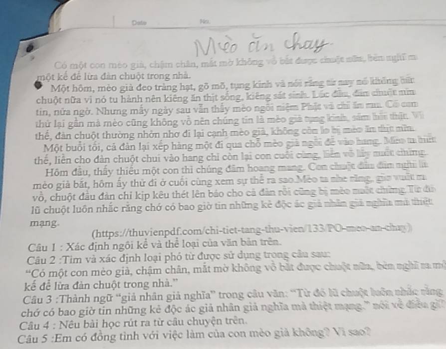 Date Ns.
Có một con méo già, chậm chân, mắt mờ không vô bắt được chuặt nữu, bên nghĩ ma
một kể để lừa đàn chuột trong nhà.
Một hôm, mèo giả đeo tràng hạt, gõ mõ, tụng kinh và nói răng từ nay nổ không bữn
chuột nữa vì nó tu hành nên kiêng ăn thịt sống, kiêng sát sinh. Lắc đầu, đâm chuật mim
tin, nửa ngờ. Nhưng mẫy ngày sau vẫn thấy mèo ngôi niệm Phật và chi ăm ma. Có com
thứ lại gần mà mèo cũng không vô nên chúng tin là mèo giả tụng kinh, sầm hii thịt. Vi
thể, đàn chuột thường nhỏn nhơ đi lại cạnh mèo già, không còm lo bị mèo ăm thịu min.
Một buổi tối, cả đàn lại xếp hàng một đi qua chỗ mèo giả ngôi đễ vào hang. Mino ta hiệ
thế, liền cho dàn chuột chuí vào hang chi còn lại con cuối cùng, liên vô lấy muất chững
Hôm đầu, thấy thiếu một con thì chúng đâm hoang mang. Con chuật đâ đìm ngh là
mèo giả bắt, hôm ấy thử đi ở cuối cùng xem sự thể ra sao.Mèo ta nhe răng, gia vuất m
vô, chuột đầu đàn chỉ kịp kêu thét lên báo cho cả đàn rồi cũng bị mèo maột chững Từ đi
lũ chuột luôn nhắc rằng chớ có bao giờ tin những kẻ độc ác giả nhân giả nghĩa mà thiết
mạng
(https://thuvienpdf.com/chi-tiet-tang-thu-vien/133/PO-meo-an-chay)
Câu 1 : Xác định ngôi kể và thể loại của văn bản trên.
Câu 2 :Tìm và xác định loại phó từ được sử dụng trong câu sau:
'Có một con mèo giả, chậm chân, mắt mờ không vô bắt được chuột nữn, bèn nghĩ ra mộ
kế để lửa đàn chuột trong nhà.”
Câu 3 :Thành ngữ “giả nhân giả nghĩa” trong câu văn: “Từ đó lũ chuột luôn nhắc rằng
chớ có bao giờ tin những kẻ độc ác giả nhân giả nghĩa mà thiệt mạng.' nói xề điễa gi
Câu 4 : Nêu bài học rút ra từ câu chuyện trên.
Câu 5 :Em có đồng tình với việc làm của con mèo giả không? Vì sao?