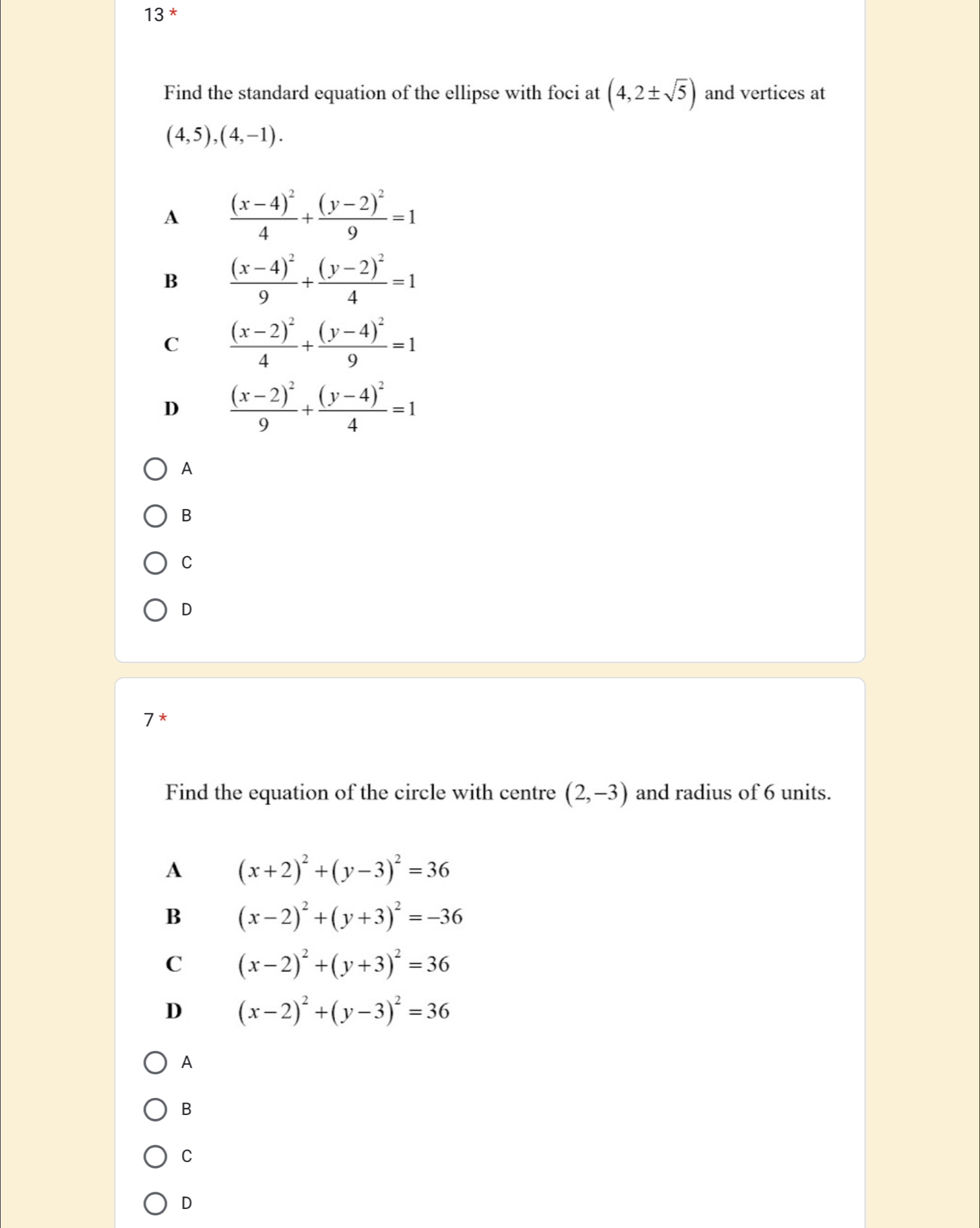 Find the standard equation of the ellipse with foci at (4,2± sqrt(5)) and vertices at
(4,5),(4,-1).
A frac (x-4)^24+frac (y-2)^29=1
B frac (x-4)^29+frac (y-2)^24=1
C frac (x-2)^24+frac (y-4)^29=1
D frac (x-2)^29+frac (y-4)^24=1
A
B
C
D
7 *
Find the equation of the circle with centre (2,-3) and radius of 6 units.
A (x+2)^2+(y-3)^2=36
B (x-2)^2+(y+3)^2=-36
C (x-2)^2+(y+3)^2=36
D (x-2)^2+(y-3)^2=36
A
B
C
D