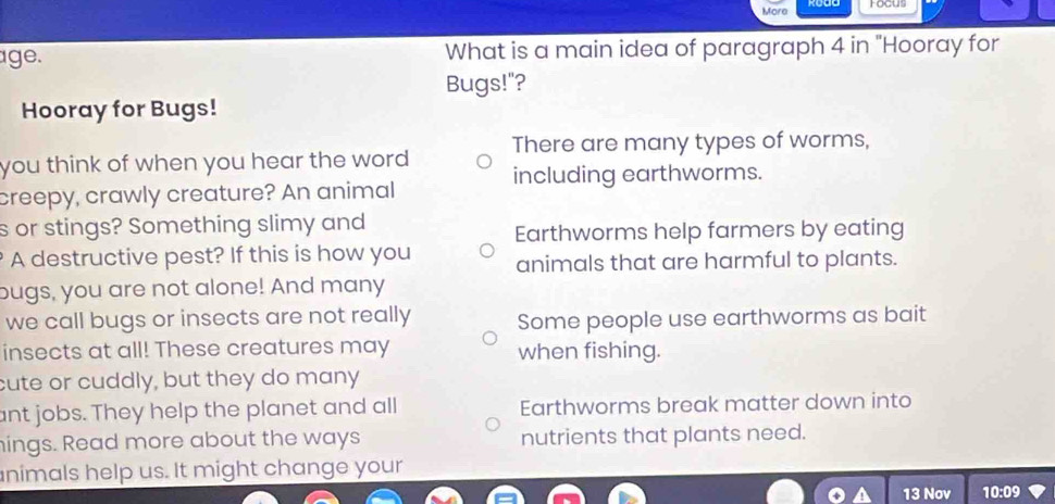 Mara
age. What is a main idea of paragraph 4 in "Hooray for
Bugs!"?
Hooray for Bugs!
you think of when you hear the word . There are many types of worms,
including earthworms.
creepy, crawly creature? An animal
s or stings? Something slimy and
Earthworms help farmers by eating
A destructive pest? If this is how you animals that are harmful to plants.
bugs, you are not alone! And many
we call bugs or insects are not really Some people use earthworms as bait
insects at all! These creatures may when fishing.
cute or cuddly, but they do many
ant jobs. They help the planet and all Earthworms break matter down into
hings. Read more about the ways nutrients that plants need.
nimals help us. It might change your
13 Nov 10:09