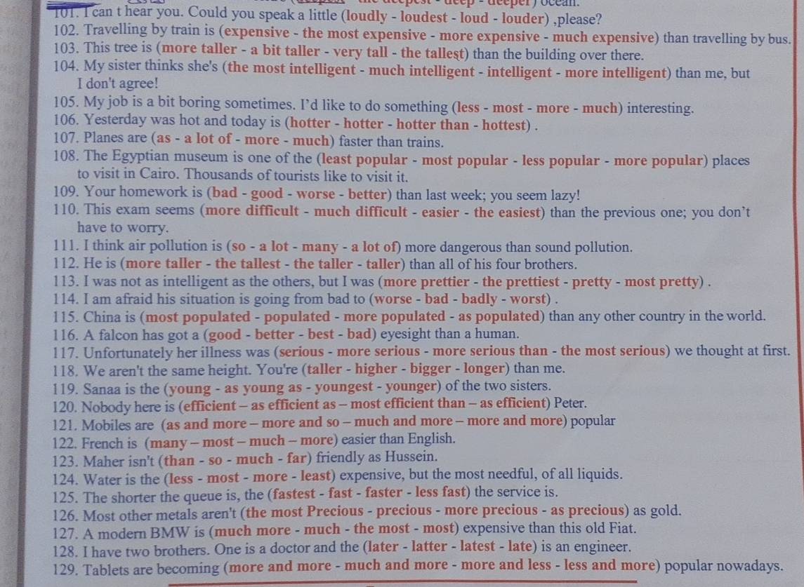 dcéper y ocean 
T01. I can t hear you. Could you speak a little (loudly - loudest - loud - louder) ,please?
102. Travelling by train is (expensive - the most expensive - more expensive - much expensive) than travelling by bus.
103. This tree is (more taller - a bit taller - very tall - the tallest) than the building over there.
104. My sister thinks she's (the most intelligent - much intelligent - intelligent - more intelligent) than me, but
I don't agree!
105. My job is a bit boring sometimes. I’d like to do something (less - most - more - much) interesting.
106. Yesterday was hot and today is (hotter - hotter - hotter than - hottest) .
107. Planes are (as - a lot of - more - much) faster than trains.
108. The Egyptian museum is one of the (least popular - most popular - less popular - more popular) places
to visit in Cairo. Thousands of tourists like to visit it.
109. Your homework is (bad - good - worse - better) than last week; you seem lazy!
110. This exam seems (more difficult - much difficult - easier - the easiest) than the previous one; you don’t
have to worry.
111. I think air pollution is (so - a lot - many - a lot of) more dangerous than sound pollution.
l12. He is (more taller - the tallest - the taller - taller) than all of his four brothers.
113. I was not as intelligent as the others, but I was (more prettier - the prettiest - pretty - most pretty) .
114. I am afraid his situation is going from bad to (worse - bad - badly - worst) .
115. China is (most populated - populated - more populated - as populated) than any other country in the world.
116. A falcon has got a (good - better - best - bad) eyesight than a human.
117. Unfortunately her illness was (serious - more serious - more serious than - the most serious) we thought at first.
118. We aren't the same height. You're (taller - higher - bigger - longer) than me.
119. Sanaa is the (young - as young as - youngest - younger) of the two sisters.
120. Nobody here is (efficient - as efficient as - most efficient than - as efficient) Peter.
121. Mobiles are (as and more - more and so - much and more - more and more) popular
122. French is (many - most - much - more) easier than English.
123. Maher isn't (than - so - much - far) friendly as Hussein.
124. Water is the (less - most - more - least) expensive, but the most needful, of all liquids.
125. The shorter the queue is, the (fastest - fast - faster - less fast) the service is.
126. Most other metals aren't (the most Precious - precious - more precious - as precious) as gold.
127. A modern BMW is (much more - much - the most - most) expensive than this old Fiat.
128. I have two brothers. One is a doctor and the (later - latter - latest - late) is an engineer.
129. Tablets are becoming (more and more - much and more - more and less - less and more) popular nowadays.