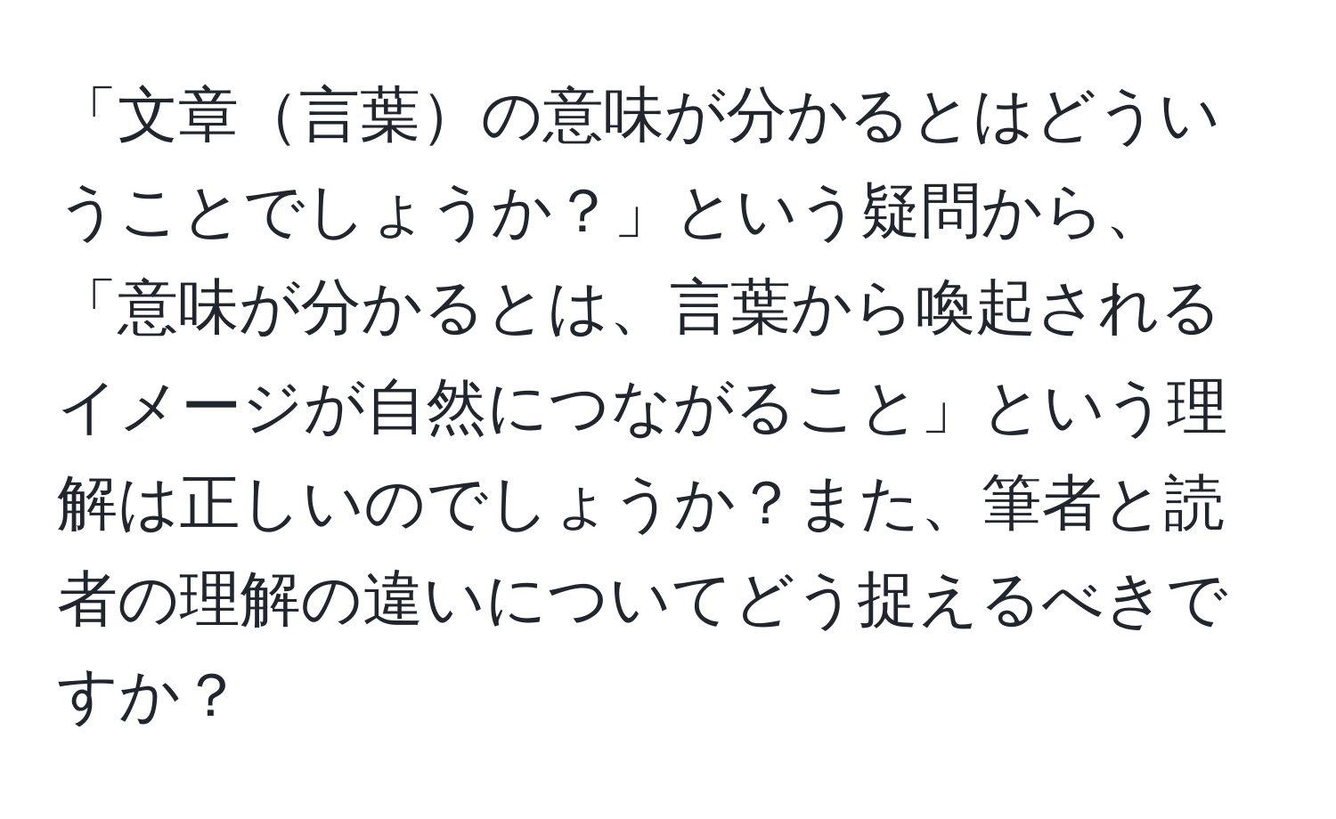 「文章言葉の意味が分かるとはどういうことでしょうか？」という疑問から、「意味が分かるとは、言葉から喚起されるイメージが自然につながること」という理解は正しいのでしょうか？また、筆者と読者の理解の違いについてどう捉えるべきですか？