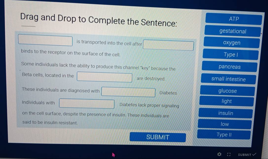 Drag and Drop to Complete the Sentence: ATP
gestational
is transported into the cell after oxygen
binds to the receptor on the surface of the cell. Type I
Some individuals lack the ability to produce this channel “key” because the pancreas
Beta cells, located in the are destroyed. small intestine
These individuals are diagnosed with Diabetes glucose
light
Individuals with Diabetes lack proper signaling
on the cell surface, despite the presence of insulin. These individuals are
insulin
said to be insulin resistant. low
SUBMIT Type II
SUBMIT