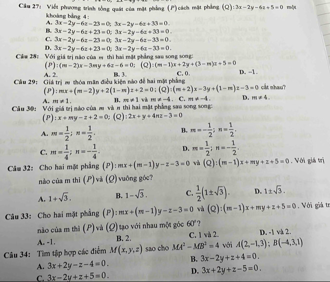 Viết phương trình tổng quát của mặt phẳng (P)cách mặt phẳng (Q): 3x-2y-6z+5=0 một
khoảng bằng 4:
A. 3x-2y-6z-23=0;3x-2y-6z+33=0.
B. 3x-2y-6z+23=0;3x-2y-6z+33=0.
C. 3x-2y-6z-23=0;3x-2y-6z-33=0.
D. 3x-2y-6z+23=0;3x-2y-6z-33=0.
Câu 28: Với giá trị nào của m thì hai mặt phẳng sau song song:
(P):(m-2)x-3my+6z-6=0; (Q): (m-1)x+2y+(3-m)z+5=0
A. 2. B. 3. C. 0. D. -1.
Câu 29: Giá trị m thỏa mãn điều kiện nào đề hai mặt phẳng cắt nhau?
(P): mx+(m-2)y+2(1-m)z+2=0;(Q):(m+2)x-3y+(1-m)z-3=0
A. m!= 1. B. m!= 1 và m!= -4 、 C. m!= -4. D. m!= 4.
Câu 30: Với giá trị nào của m và n thì hai mặt phẳng sau song song:
(P): x+my-z+2=0; (Q): 2x+y+4nz-3=0
B.
A. m= 1/2 ;n= 1/2 . m=- 1/2 ;n= 1/2 .
C. m= 1/4 ;n=- 1/4 .
D. m= 1/2 ;n=- 1/2 .
Câu 32: Cho hai mặt phẳng (P): mx+(m-1)y-z-3=0 và (Q):(m-1)x+my+z+5=0. Với giá trị
nào của m thì (P)và (Q)vuông góc?
A. 1+sqrt(3). B. 1-sqrt(3). C.  1/2 (1± sqrt(3)). D. 1± sqrt(3).
Câu 33: Cho hai mặt phẳng (P): mx+(m-1)y-z-3=0 và (Q):(m-1)x+my+z+5=0.  Với giá tr
nào của m thì (P) và (Q)tạo với nhau một góc 60° ?
A. -1. B. 2. C. 1 và 2. D. -1 và 2.
Câu 34: Tìm tập hợp các điểm M(x,y,z) sao cho MA^2-MB^2=4 với A(2,-1,3);B(-4,3,1)
B. 3x-2y+z+4=0.
A. 3x+2y-z-4=0.
C. 3x-2y+z+5=0.
D. 3x+2y+z-5=0.