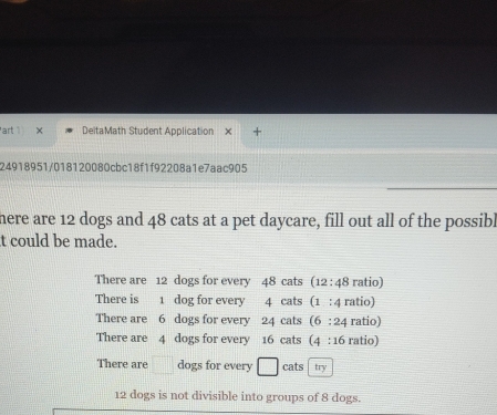 art × DeitaMath Student Application
24918951/018120080cbc18f1f92208a1e7aac905
here are 12 dogs and 48 cats at a pet daycare, fill out all of the possibl
t could be made.
There are 12 dogs for every 48 cats (12 : 48 ratio)
There is 1 dog for every 4 cats (1 : 4 ratio)
There are 6 dogs for every 24 cats (6 : 24 ratio)
There are 4 dogs for every 16 cats (4 : 16 ratio)
There are □ dogs for every □ cats try
12 dogs is not divisible into groups of 8 dogs.