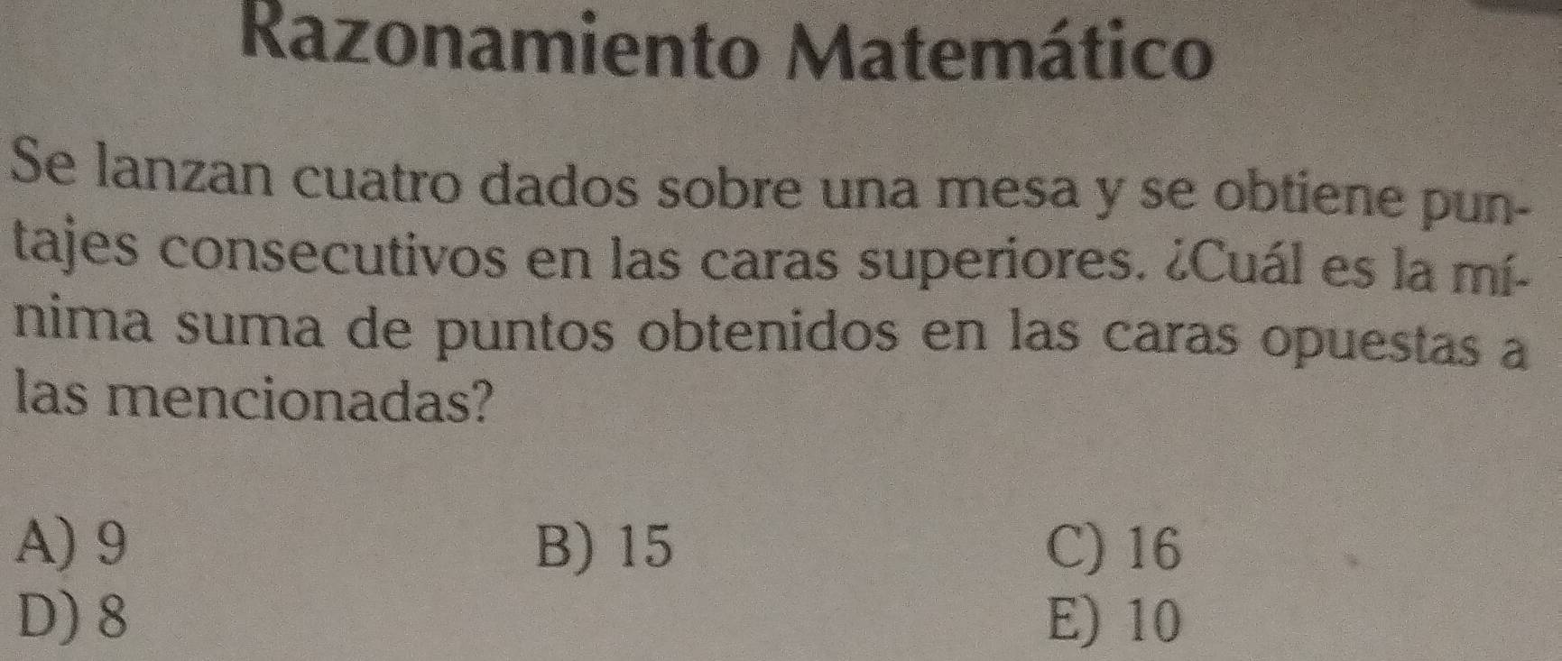 Razonamiento Matemático
Se lanzan cuatro dados sobre una mesa y se obtiene pun-
tajes consecutivos en las caras superiores. ¿Cuál es la mí-
nima suma de puntos obtenidos en las caras opuestas a
las mencionadas?
A) 9 B) 15 C) 16
D) 8 E) 10