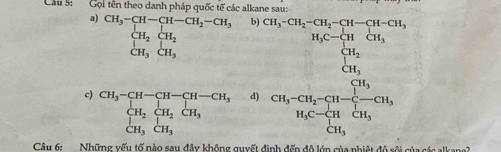 Cau 5: Gọi tên theo danh pháp quốc tế các alkane sau: 
b) 
a) CH_3-CH-CH-CH_2-CH_3 CH_2CH_2 H_1CH_2 □ dd beginarrayr Cu_3-5*  (160.6s)/160  sumlimits _frac ^2(sumlimits _i=0)^(2m^(n)sumlimits _in)i=frac 1^(10)160 unden underline10=10u
_CH_3⊂ H_2⊂ H_2 CH_3⊂ H_3 CH_3 ∠ 1  □ /□   
c) beginarrayr CH_3-CH-CH-CH-CH_3 CH_2CH_2CH_3 CH_3CH_3endarray
d) 
Câu 6: Những vếu tố nào sau đây không quyết định đến đô lớn của phiệt độ sôi của các alkane?