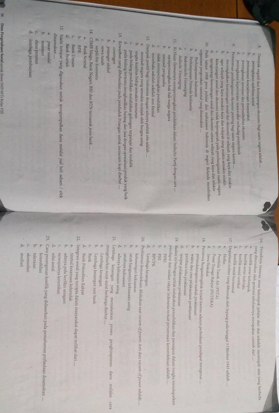 Dampak negatif dari ketimpangan ekonomi bagi suatu negara adalah ...
16. Terjadinya tawuran antar kelompok pelajar dari dua sekolah menengah atas yang berbeda
4 peningkatan stabilitas sosial
yang diturunkan oleh generasi sebelumnya merupakan contoh dari ....
b penuruman kesejahteraan masyarakat
a. konflik antar kelompok
peningkatan investasi dan pertumbuhan ekonomi
b. konflik antar individu
d. peningkatan kepercayaan masyarakat terhadap pemerintah
c. konflik sosial vertikal
9. Pemerataan pembangunan ekonomi penting bagi suatu negara karena ....
d. konflik sosial horizontal
a meningkatkan kesenjangan sosial dan ekonomi di wilayah yang kaya dan miskin 17. Organisasi militer yang dibentuk oleh Jepang pada tanggal 3 Oktober 1943 adalah ...
b. agar wilayah yang kaya semakin kaya dan wilayah yang miskin semakin miskin
a. Heiho
c. kesenjangan sosial dan ekonomi tidak berpengaruh pada pembangunan suatu negara b. Pembela Tanah Air (PETA)
d. mengurangi kesenjangan sosial dan ekonomi antara wilayah yang kaya dan miskin c. Pusat Tenaga Rakyat (PUTERA)
10. Pada tahun 1908 para pelajar dan mahasiswa Indonesia di negeri Belanda mendirikan
d. Jawa Hokokai
organisasi pergerakan nasional yang dinamakan ....
18. Peristiwa Rengasdengklok terjadi karena adanya perbedaan pendapat mengenai ....
a. Perhimpunan Indonesia
a. penandatanganan naskah proklamasi
b. Perhimpunan Pemuda Indonesía
b. waktu dan cara pelaksanaan proklamasi
c. pembaca teks proklamasi
c. Indonesische Vereeniging d. tempat pelaksanaan proklamasi
d. Indische Vereeniging
I1. Ki Hajar Dewantara memperjuangkan pendidikan dalam Indische Partij dengan cara .... 19. Badan ini bertugas untuk melakukan penyelidikan dan persiapan dalam rangka mendapatkan
pendapat dan usulan rakyat Indonesia terkait perumusan kemerdekaan adalah ....
a. memperjuangkan hak hak warga negara a. PPKI
b. menjadi pengusaha b. PN1
c. tidak memperjuangkan pendidikan c. BPUPK
d. membuka sekolah sekolah non formal
12. Dampak positif bagi Indonesia dengan adanya politik etis adalah ....
d. Lembaga keuangan
a. menjadi negara yang semakin terjajah oleh bangsa asing
20. Proklamasi kemerdekaan dilakukan saat vacum of power. Arti dari vacum of power adalah ....
b. angka kualitas hidup semakin menurun a. kekosongan kekuasaan
c.  pada bidang pendidikan melahirkan golongan terpelajar dan terdidik b. jatuh bangunnya kekuasaan asing
d. pada bidang tertentu menghasilkan barang dan jasa dengan spesialisasi produk yang baik c. jatuhnya kekuasaan
13. Kewajiban yang dibebankan pada penduduk Priangan untuk menanam kopi disebut ....
d. adanya kekuasaan asing
a. contingen 21. Lembaga keuangan yang menjalankan proses penghimpunan dana melalui cara
b. preanger stelsel
mengeluarkan surat-surat berharga disebut ....
c. sewa tanah
a. Lembaga keuangan
d. verplichte leverentie
b. Lembaga keuangan non bank
14. CIMB Niaga, Bank Nagari, BRI dan BTN termasuk jenis bank .... c. Bank
a. Bank Sentral
d. Bank Pekreditan Rakyat
b. BPR 22. Integrasi sosial yang tercipta dalam masyarakat dapat terlihat dari ....
c. Bank Umum a. timbul kesamaan kehendak
d. Bank Syariah
b. adanya pola berfikir seragam
15. Suatu tempat yang digunakan untuk mengumpulkan dana melalui jual beli saham / efek c. terwujudnya ketertiban
dinamakan ....
d. nilai sosial
a. pasar modal 23. Cara penanganan konflik yang didasarkan pada pemahaman perbedaan dinamakan ....
b. asuransi a. konsolidasi
c. dana pensiun
b. toleransi
d. lembaga pembiayaan c. akomodasi
d. mediasi
34 Ilmu Pengetahuan Sosial untuk Siswa SMP/MTs Kelas VIII