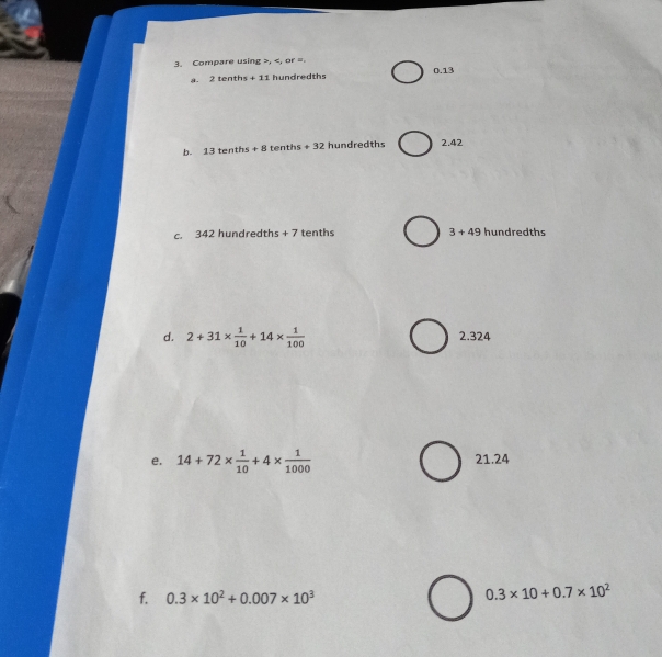 Compare using , , or = 0.13
2 tenth +11 hundredths
b. 13te +8 tent s+32 hundredths 2.42
c. 342 hundredths + 7 tenths 3+49 hundredths
d. 2+31*  1/10 +14*  1/100  2.324
e. 14+72*  1/10 +4*  1/1000  21.24
f. 0.3* 10^2+0.007* 10^3
0.3* 10+0.7* 10^2